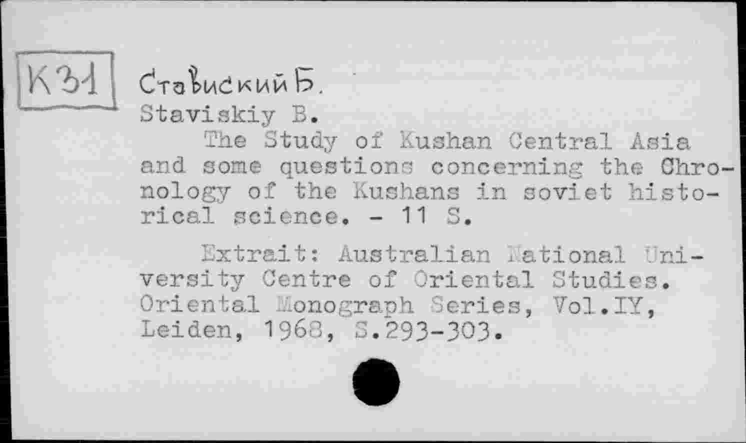 ﻿К'M
Ь.
Staviskiy В.
The Study of Kushan Central Asia and some questions concerning the Chronology of the Kushans in soviet historical science. - 11 S.
Extrait: Australian National University Centre of Oriental Studies. Oriental Monograph Series, Vol.IY, Leiden, 1968, З.29З-ЗОЗ.